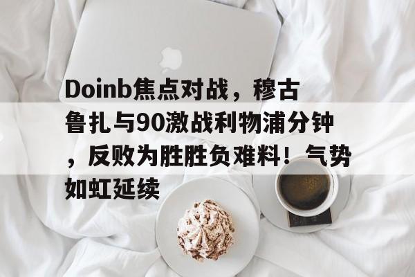 APP下载-Doinb焦点对战，穆古鲁扎与90激战利物浦分钟，反败为胜胜负难料！气势如虹延续(掘金大胜雷霆约基奇三双)